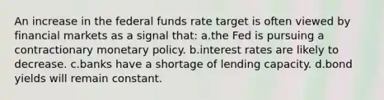 An increase in the federal funds rate target is often viewed by financial markets as a signal that: ​a.​the Fed is pursuing a contractionary <a href='https://www.questionai.com/knowledge/kEE0G7Llsx-monetary-policy' class='anchor-knowledge'>monetary policy</a>. ​b.​interest rates are likely to decrease. ​c.​banks have a shortage of lending capacity. ​d.​bond yields will remain constant.