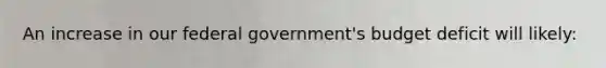 An increase in our federal government's budget deficit will likely: