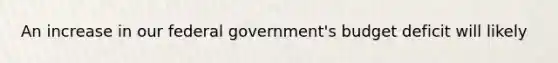 An increase in our federal government's budget deficit will likely