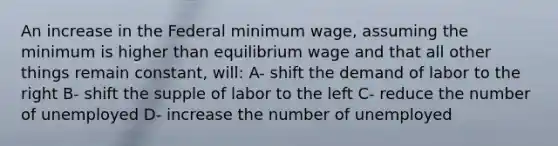 An increase in the Federal <a href='https://www.questionai.com/knowledge/k1glT6Xv0Z-minimum-wage' class='anchor-knowledge'>minimum wage</a>, assuming the minimum is higher than <a href='https://www.questionai.com/knowledge/k8tugm2zyg-equilibrium-wage' class='anchor-knowledge'>equilibrium wage</a> and that all other things remain constant, will: A- shift the demand of labor to the right B- shift the supple of labor to the left C- reduce the number of unemployed D- increase the number of unemployed