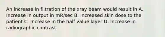 An increase in filtration of the xray beam would result in A. Increase in output in mR/sec B. Increased skin dose to the patient C. Increase in the half value layer D. Increase in radiographic contrast