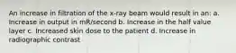 An increase in filtration of the x-ray beam would result in an: a. Increase in output in mR/second b. Increase in the half value layer c. Increased skin dose to the patient d. Increase in radiographic contrast