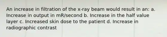 An increase in filtration of the x-ray beam would result in an: a. Increase in output in mR/second b. Increase in the half value layer c. Increased skin dose to the patient d. Increase in radiographic contrast