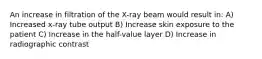 An increase in filtration of the X-ray beam would result in: A) Increased x-ray tube output B) Increase skin exposure to the patient C) Increase in the half-value layer D) Increase in radiographic contrast