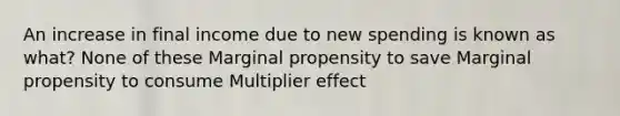 An increase in final income due to new spending is known as what? None of these Marginal propensity to save Marginal propensity to consume Multiplier effect