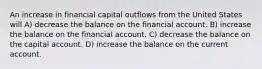 An increase in financial capital outflows from the United States will A) decrease the balance on the financial account. B) increase the balance on the financial account. C) decrease the balance on the capital account. D) increase the balance on the current account.