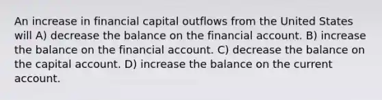 An increase in financial capital outflows from the United States will A) decrease the balance on the financial account. B) increase the balance on the financial account. C) decrease the balance on the capital account. D) increase the balance on the current account.