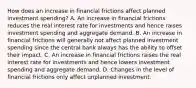 How does an increase in financial frictions affect planned investment​ spending? A. An increase in financial frictions reduces the real interest rate for investments and hence raises investment spending and aggregate demand. B. An increase in financial frictions will generally not affect planned investment spending since the central bank always has the ability to offset their impact. C. An increase in financial frictions raises the real interest rate for investments and hence lowers investment spending and aggregate demand. D. Changes in the level of financial frictions only affect unplanned investment.