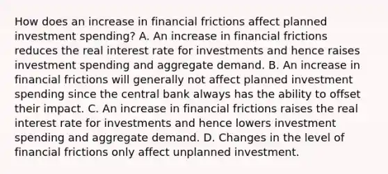 How does an increase in financial frictions affect planned investment​ spending? A. An increase in financial frictions reduces the real interest rate for investments and hence raises investment spending and aggregate demand. B. An increase in financial frictions will generally not affect planned investment spending since the central bank always has the ability to offset their impact. C. An increase in financial frictions raises the real interest rate for investments and hence lowers investment spending and aggregate demand. D. Changes in the level of financial frictions only affect unplanned investment.