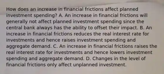 How does an increase in financial frictions affect planned investment​ spending? A. An increase in financial frictions will generally not affect planned investment spending since the central bank always has the ability to offset their impact. B. An increase in financial frictions reduces the real interest rate for investments and hence raises investment spending and aggregate demand. C. An increase in financial frictions raises the real interest rate for investments and hence lowers investment spending and aggregate demand. D. Changes in the level of financial frictions only affect unplanned investment.