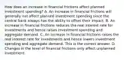 How does an increase in financial frictions affect planned investment​ spending? A. An increase in financial frictions will generally not affect planned investment spending since the central bank always has the ability to offset their impact. B. An increase in financial frictions reduces the real interest rate for investments and hence raises investment spending and aggregate demand. C. An increase in financial frictions raises the real interest rate for investments and hence lowers investment spending and aggregate demand. This is the correct answer. D. Changes in the level of financial frictions only affect unplanned investment.