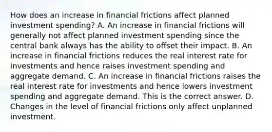 How does an increase in financial frictions affect planned investment​ spending? A. An increase in financial frictions will generally not affect planned investment spending since the central bank always has the ability to offset their impact. B. An increase in financial frictions reduces the real interest rate for investments and hence raises investment spending and aggregate demand. C. An increase in financial frictions raises the real interest rate for investments and hence lowers investment spending and aggregate demand. This is the correct answer. D. Changes in the level of financial frictions only affect unplanned investment.