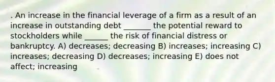 . An increase in the financial leverage of a firm as a result of an increase in outstanding debt _______ the potential reward to stockholders while ______ the risk of financial distress or bankruptcy. A) decreases; decreasing B) increases; increasing C) increases; decreasing D) decreases; increasing E) does not affect; increasing