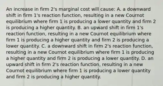 An increase in firm 2's marginal cost will cause: A. a downward shift in firm 1's reaction function, resulting in a new Cournot equilibrium where firm 1 is producing a lower quantity and firm 2 is producing a higher quantity. B. an upward shift in firm 1's reaction function, resulting in a new Cournot equilibrium where firm 1 is producing a higher quantity and firm 2 is producing a lower quantity. C. a downward shift in firm 2's reaction function, resulting in a new Cournot equilibrium where firm 1 is producing a higher quantity and firm 2 is producing a lower quantity. D. an upward shift in firm 2's reaction function, resulting in a new Cournot equilibrium where firm 1 is producing a lower quantity and firm 2 is producing a higher quantity.