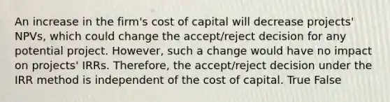 An increase in the firm's cost of capital will decrease projects' NPVs, which could change the accept/reject decision for any potential project. However, such a change would have no impact on projects' IRRs. Therefore, the accept/reject decision under the IRR method is independent of the cost of capital. True False