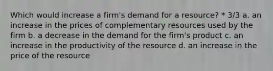 Which would increase a firm's demand for a resource? * 3/3 a. an increase in the prices of complementary resources used by the firm b. a decrease in the demand for the firm's product c. an increase in the productivity of the resource d. an increase in the price of the resource