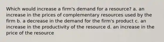 Which would increase a firm's demand for a resource? a. an increase in the prices of complementary resources used by the firm b. a decrease in the demand for the firm's product c. an increase in the productivity of the resource d. an increase in the price of the resource