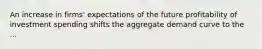 An increase in firms' expectations of the future profitability of investment spending shifts the aggregate demand curve to the ...
