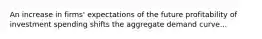 An increase in firms' expectations of the future profitability of investment spending shifts the aggregate demand curve...