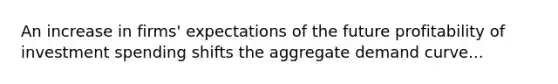An increase in firms' expectations of the future profitability of investment spending shifts the aggregate demand curve...