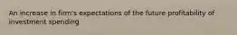 An increase in firm's expectations of the future profitability of investment spending