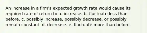 An increase in a firm's expected growth rate would cause its required rate of return to a. increase. b. fluctuate less than before. c. possibly increase, possibly decrease, or possibly remain constant. d. decrease. e. fluctuate more than before.