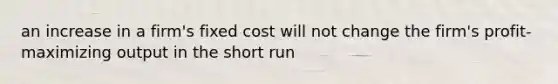 an increase in a firm's fixed cost will not change the firm's profit-maximizing output in the short run