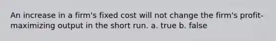 An increase in a firm's fixed cost will not change the firm's profit-maximizing output in the short run. a. true b. false