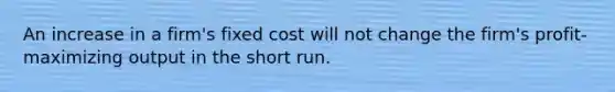 An increase in a firm's fixed cost will not change the firm's profit-maximizing output in the short run.