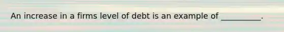 An increase in a firms level of debt is an example of __________.