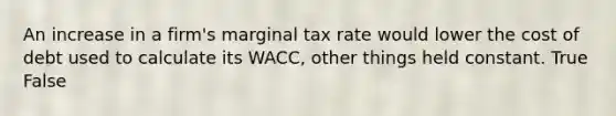 An increase in a firm's marginal tax rate would lower the cost of debt used to calculate its WACC, other things held constant. True False