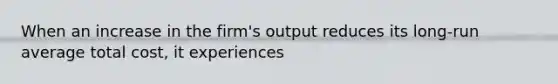 When an increase in the firm's output reduces its long-run average total cost, it experiences