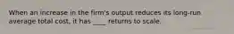 When an increase in the firm's output reduces its long-run average total cost, it has ____ returns to scale.