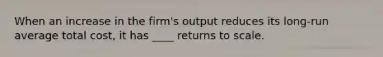 When an increase in the firm's output reduces its long-run average total cost, it has ____ returns to scale.