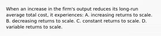 When an increase in the firm's output reduces its long-run average total cost, it experiences: A. increasing returns to scale. B. decreasing returns to scale. C. constant returns to scale. D. variable returns to scale.