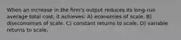 When an increase in the firm's output reduces its long-run average total cost, it achieves: A) economies of scale. B) diseconomies of scale. C) constant returns to scale. D) variable returns to scale.