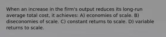 When an increase in the firm's output reduces its long-run average total cost, it achieves: A) economies of scale. B) diseconomies of scale. C) constant returns to scale. D) variable returns to scale.