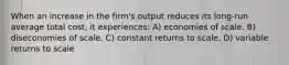 When an increase in the firm's output reduces its long-run average total cost, it experiences: A) economies of scale. B) diseconomies of scale. C) constant returns to scale. D) variable returns to scale