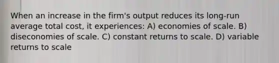 When an increase in the firm's output reduces its long-run average total cost, it experiences: A) economies of scale. B) diseconomies of scale. C) constant returns to scale. D) variable returns to scale