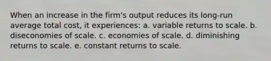 When an increase in the firm's output reduces its long-run average total cost, it experiences: a. variable returns to scale. b. diseconomies of scale. c. economies of scale. d. diminishing returns to scale. e. constant returns to scale.