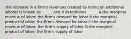 The increase in a firm's revenues created by hiring an additional laborer is known as _____, and it determines _____. A.the marginal revenue of labor; the firm's demand for labor B.the marginal product of labor; the firm's demand for labor C.the marginal revenue of labor; the firm's supply of labor D.the marginal product of labor; the firm's supply of labor