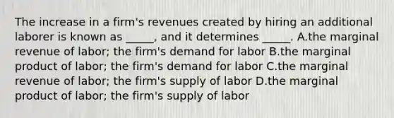 The increase in a firm's revenues created by hiring an additional laborer is known as _____, and it determines _____. A.the marginal revenue of labor; the firm's demand for labor B.the marginal product of labor; the firm's demand for labor C.the marginal revenue of labor; the firm's supply of labor D.the marginal product of labor; the firm's supply of labor