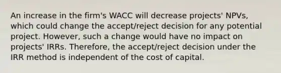 An increase in the firm's WACC will decrease projects' NPVs, which could change the accept/reject decision for any potential project. However, such a change would have no impact on projects' IRRs. Therefore, the accept/reject decision under the IRR method is independent of the cost of capital.