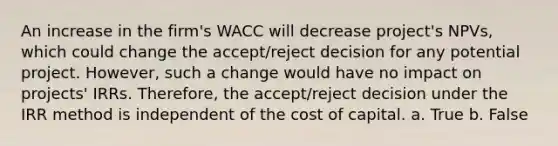 An increase in the firm's WACC will decrease project's NPVs, which could change the accept/reject decision for any potential project. However, such a change would have no impact on projects' IRRs. Therefore, the accept/reject decision under the IRR method is independent of the cost of capital. a. True b. False