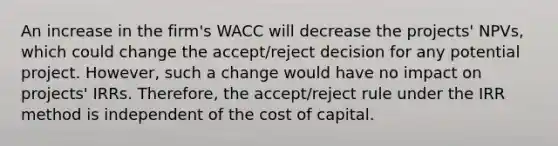 An increase in the firm's WACC will decrease the projects' NPVs, which could change the accept/reject decision for any potential project. However, such a change would have no impact on projects' IRRs. Therefore, the accept/reject rule under the IRR method is independent of the cost of capital.