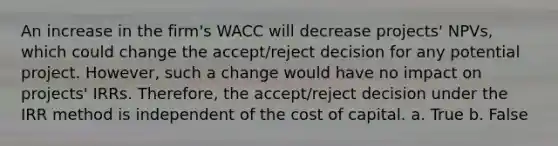 An increase in the firm's WACC will decrease projects' NPVs, which could change the accept/reject decision for any potential project. However, such a change would have no impact on projects' IRRs. Therefore, the accept/reject decision under the IRR method is independent of the cost of capital. a. True b. False