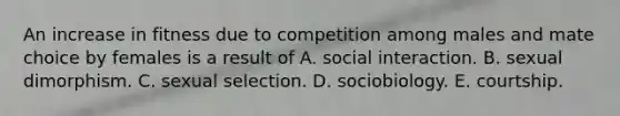 An increase in fitness due to competition among males and mate choice by females is a result of A. social interaction. B. sexual dimorphism. C. sexual selection. D. sociobiology. E. courtship.