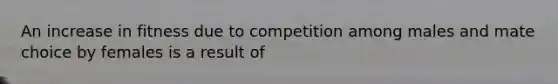 An increase in fitness due to competition among males and mate choice by females is a result of