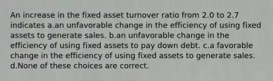 An increase in the fixed asset turnover ratio from 2.0 to 2.7 indicates a.an unfavorable change in the efficiency of using fixed assets to generate sales. b.an unfavorable change in the efficiency of using fixed assets to pay down debt. c.a favorable change in the efficiency of using fixed assets to generate sales. d.None of these choices are correct.