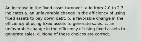 An increase in the fixed asset turnover ratio from 2.0 to 2.7 indicates a. an unfavorable change in the efficiency of using fixed assets to pay down debt. b. a favorable change in the efficiency of using fixed assets to generate sales. c. an unfavorable change in the efficiency of using fixed assets to generate sales. d. None of these choices are correct.